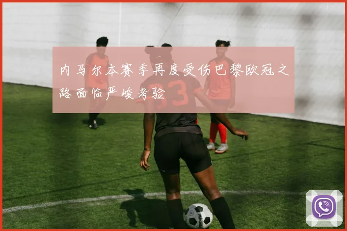 内马尔本赛季再度受伤巴黎欧冠之路面临严峻考验