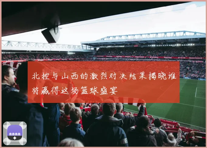 北控与山西的激烈对决结果揭晓谁将赢得这场篮球盛宴