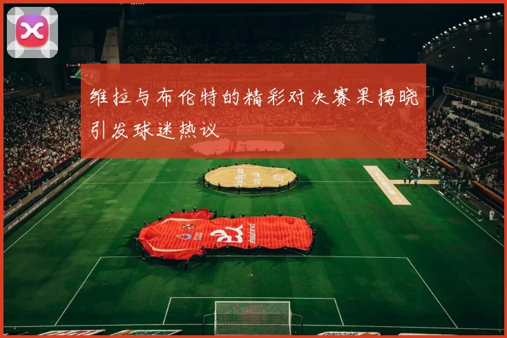 维拉与布伦特的精彩对决赛果揭晓引发球迷热议