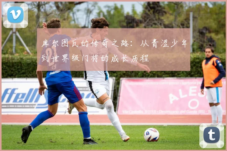 库尔图瓦的传奇之路：从青涩少年到世界级门将的成长历程