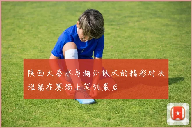 陕西大秦水与梅州铁汉的精彩对决谁能在赛场上笑到最后