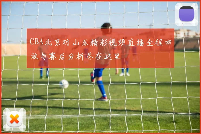 CBA北京对山东精彩视频直播全程回放与赛后分析尽在这里