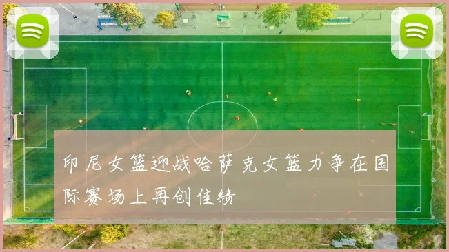 印尼女篮迎战哈萨克女篮力争在国际赛场上再创佳绩