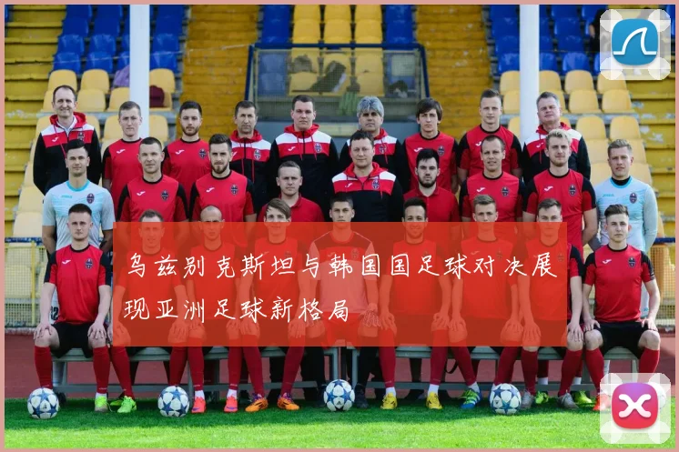 乌兹别克斯坦与韩国国足球对决展现亚洲足球新格局