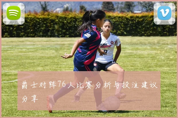 爵士对阵76人比赛分析与投注建议分享