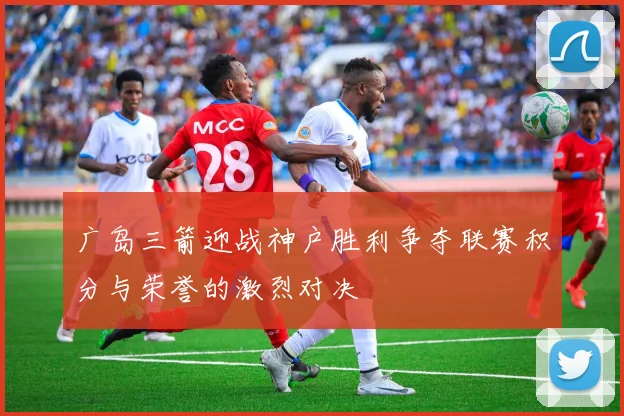 广岛三箭迎战神户胜利争夺联赛积分与荣誉的激烈对决