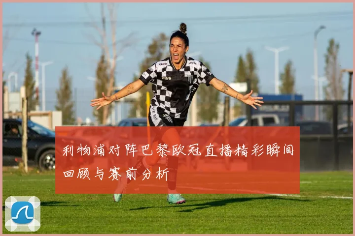 利物浦对阵巴黎欧冠直播精彩瞬间回顾与赛前分析