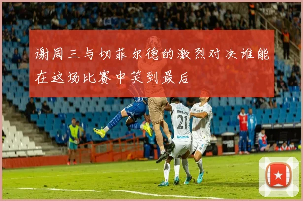 谢周三与切菲尔德的激烈对决谁能在这场比赛中笑到最后