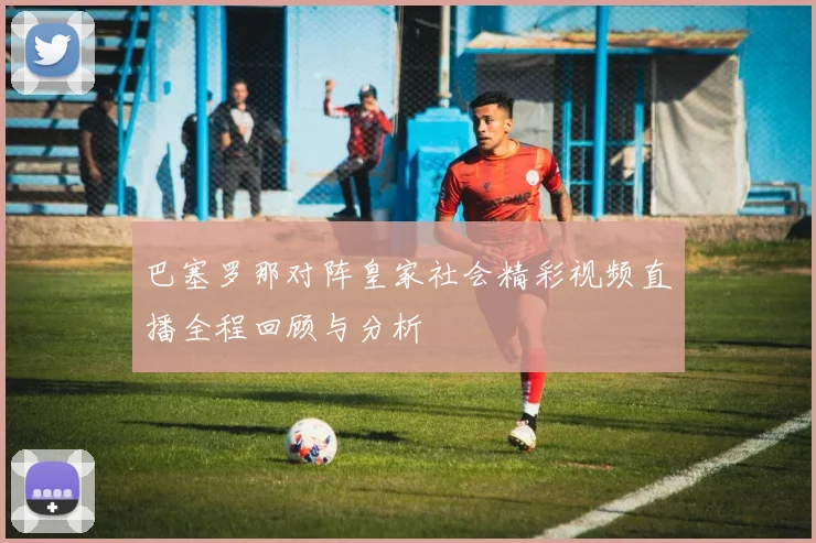 巴塞罗那对阵皇家社会精彩视频直播全程回顾与分析