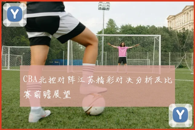 CBA北控对阵江苏精彩对决分析及比赛前瞻展望