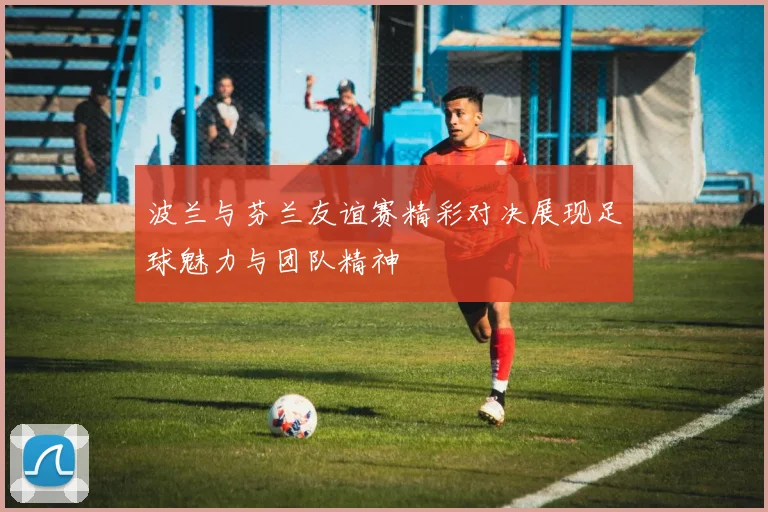 波兰与芬兰友谊赛精彩对决展现足球魅力与团队精神