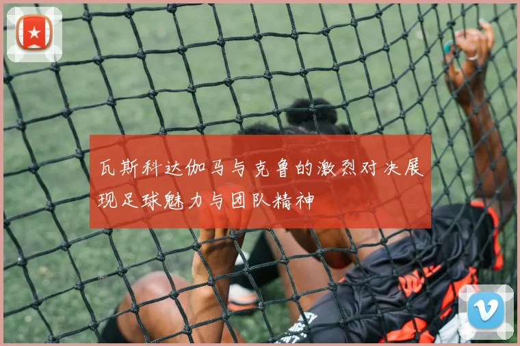 瓦斯科达伽马与克鲁的激烈对决展现足球魅力与团队精神