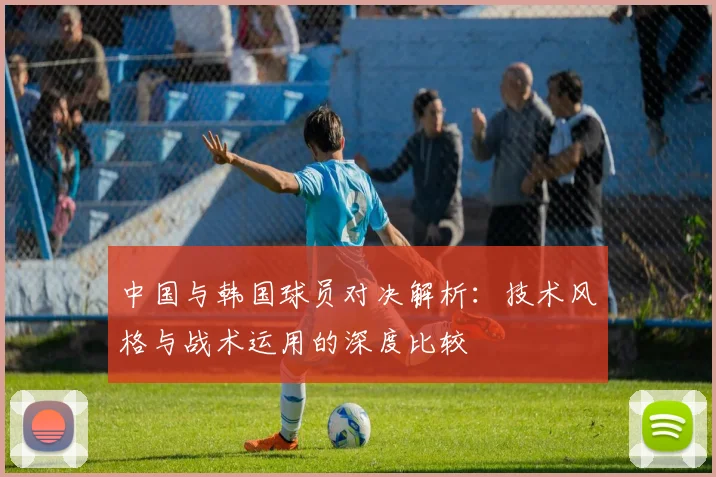 中国与韩国球员对决解析：技术风格与战术运用的深度比较